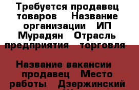 Требуется продавец товаров. › Название организации ­ ИП Мурадян › Отрасль предприятия ­ торговля › Название вакансии ­ продавец › Место работы ­ Дзержинский р-н, ул. Жукова. › Подчинение ­ Начальнику › База расчета процента ­ от выручки › Возраст от ­ 18 - Волгоградская обл., Волгоград г. Работа » Вакансии   